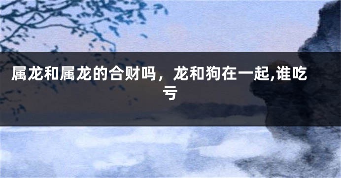 属龙和属龙的合财吗，龙和狗在一起,谁吃亏