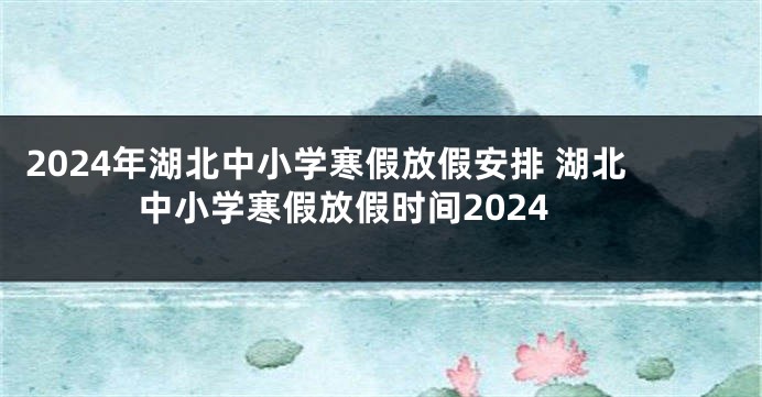 2024年湖北中小学寒假放假安排 湖北中小学寒假放假时间2024