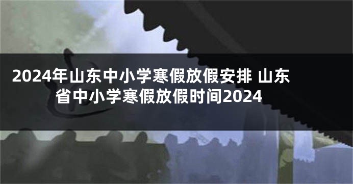 2024年山东中小学寒假放假安排 山东省中小学寒假放假时间2024