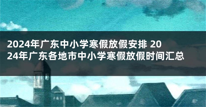 2024年广东中小学寒假放假安排 2024年广东各地市中小学寒假放假时间汇总