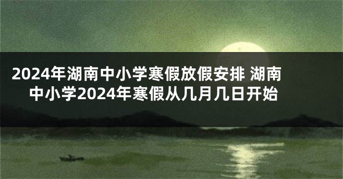 2024年湖南中小学寒假放假安排 湖南中小学2024年寒假从几月几日开始