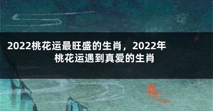 2022桃花运最旺盛的生肖，2022年桃花运遇到真爱的生肖