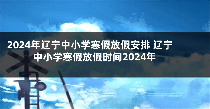 2024年辽宁中小学寒假放假安排 辽宁中小学寒假放假时间2024年