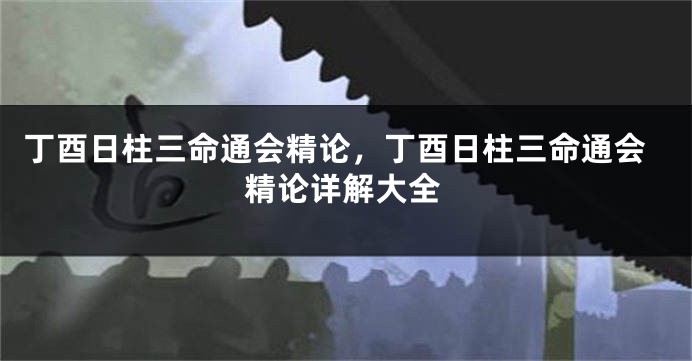 丁酉日柱三命通会精论，丁酉日柱三命通会精论详解大全