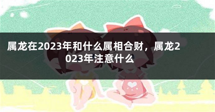 属龙在2023年和什么属相合财，属龙2023年注意什么