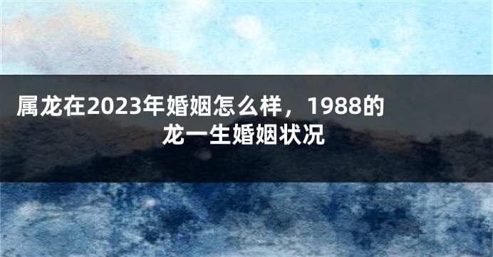 属龙在2023年婚姻怎么样，1988的龙一生婚姻状况