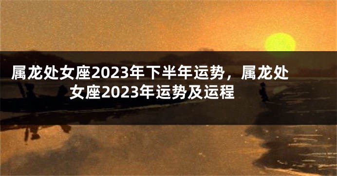 属龙处女座2023年下半年运势，属龙处女座2023年运势及运程