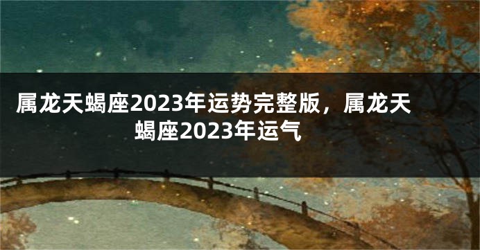 属龙天蝎座2023年运势完整版，属龙天蝎座2023年运气