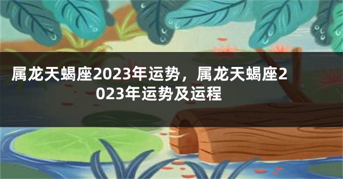 属龙天蝎座2023年运势，属龙天蝎座2023年运势及运程