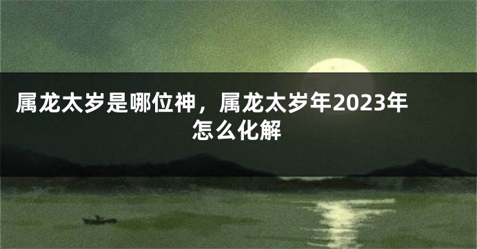 属龙太岁是哪位神，属龙太岁年2023年怎么化解