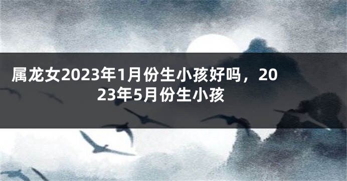 属龙女2023年1月份生小孩好吗，2023年5月份生小孩