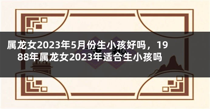 属龙女2023年5月份生小孩好吗，1988年属龙女2023年适合生小孩吗