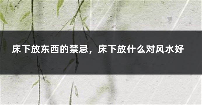 床下放东西的禁忌，床下放什么对风水好