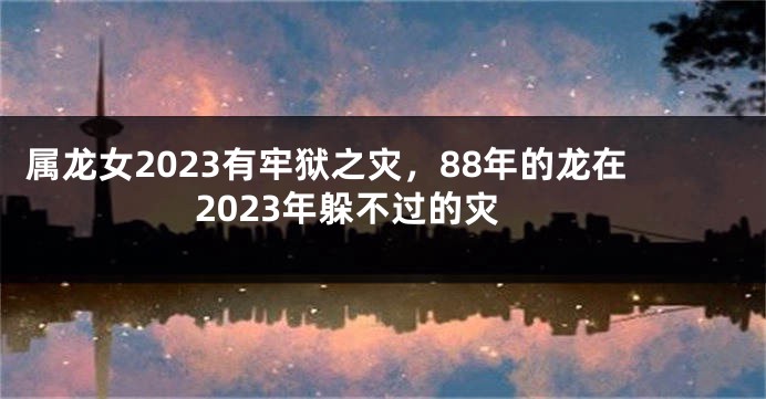 属龙女2023有牢狱之灾，88年的龙在2023年躲不过的灾