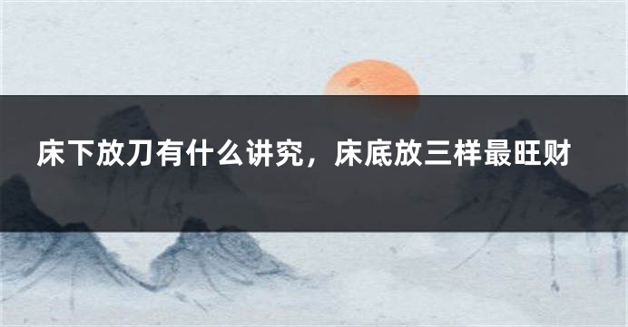 床下放刀有什么讲究，床底放三样最旺财