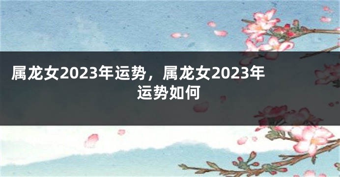 属龙女2023年运势，属龙女2023年运势如何