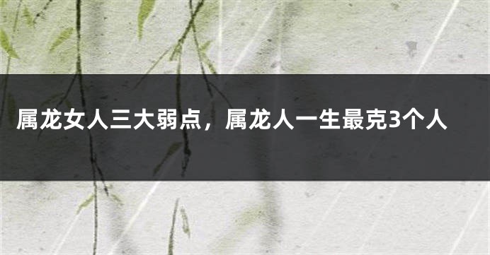 属龙女人三大弱点，属龙人一生最克3个人