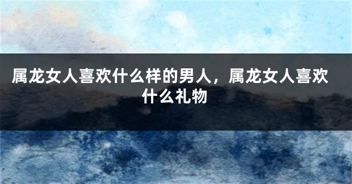 属龙女人喜欢什么样的男人，属龙女人喜欢什么礼物