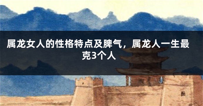 属龙女人的性格特点及脾气，属龙人一生最克3个人