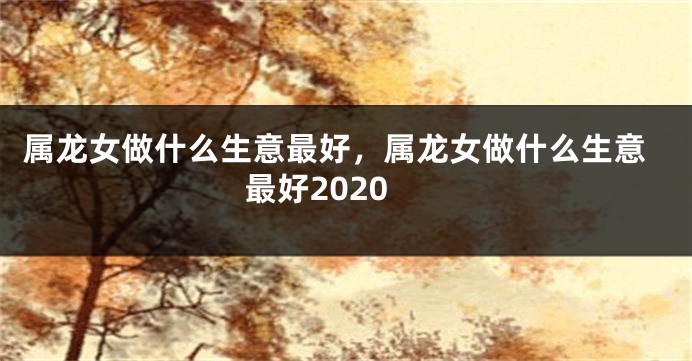 属龙女做什么生意最好，属龙女做什么生意最好2020