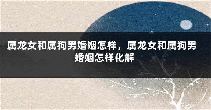 属龙女和属狗男婚姻怎样，属龙女和属狗男婚姻怎样化解