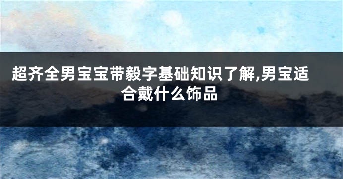 超齐全男宝宝带毅字基础知识了解,男宝适合戴什么饰品