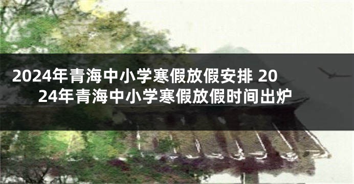 2024年青海中小学寒假放假安排 2024年青海中小学寒假放假时间出炉