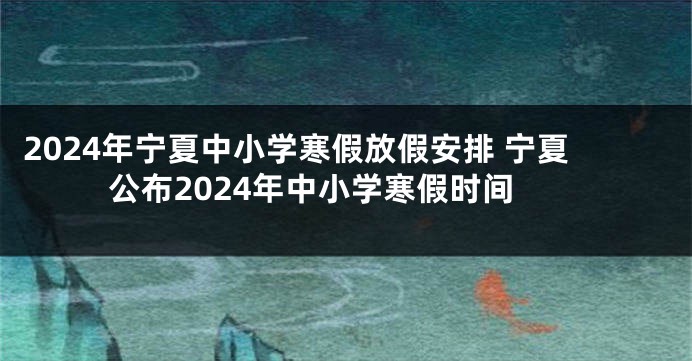 2024年宁夏中小学寒假放假安排 宁夏公布2024年中小学寒假时间