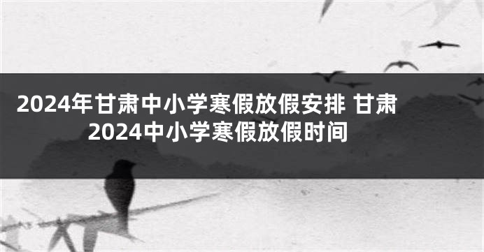 2024年甘肃中小学寒假放假安排 甘肃2024中小学寒假放假时间