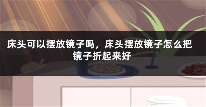 床头可以摆放镜子吗，床头摆放镜子怎么把镜子折起来好