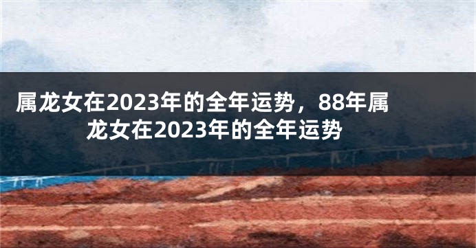 属龙女在2023年的全年运势，88年属龙女在2023年的全年运势