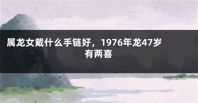 属龙女戴什么手链好，1976年龙47岁有两喜