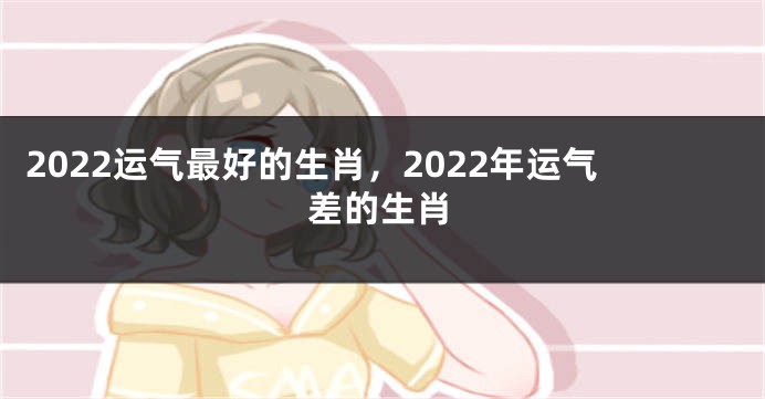 2022运气最好的生肖，2022年运气差的生肖