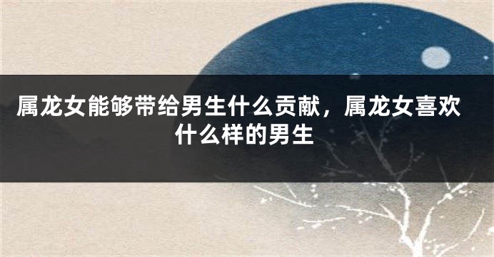 属龙女能够带给男生什么贡献，属龙女喜欢什么样的男生