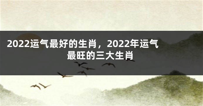 2022运气最好的生肖，2022年运气最旺的三大生肖