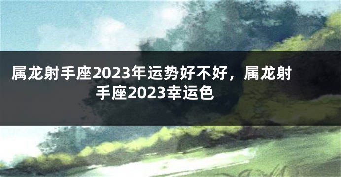 属龙射手座2023年运势好不好，属龙射手座2023幸运色