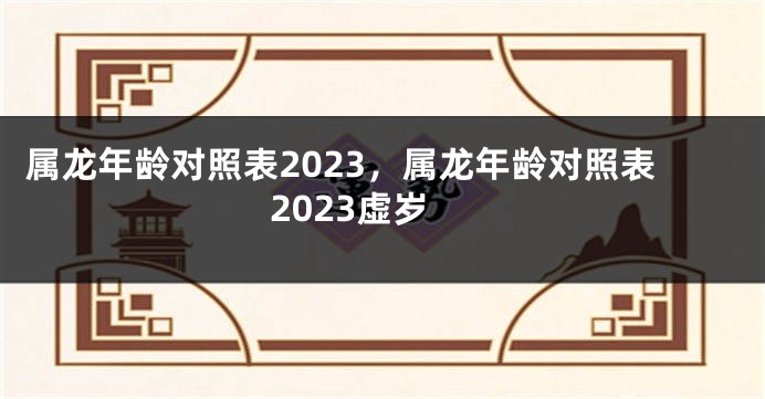 属龙年龄对照表2023，属龙年龄对照表2023虚岁