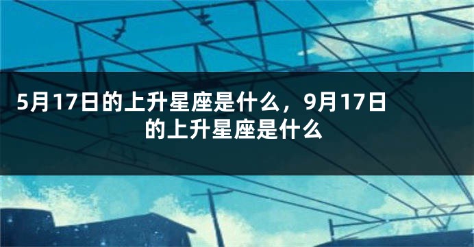 5月17日的上升星座是什么，9月17日的上升星座是什么