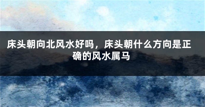 床头朝向北风水好吗，床头朝什么方向是正确的风水属马