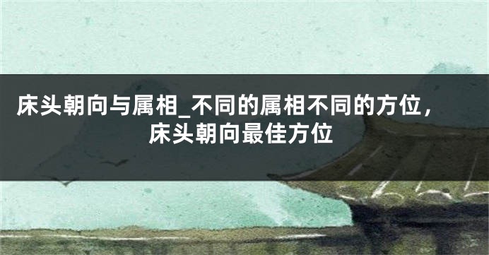 床头朝向与属相_不同的属相不同的方位，床头朝向最佳方位