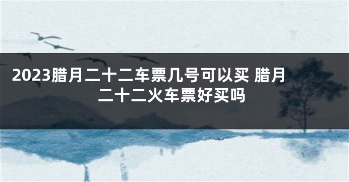 2023腊月二十二车票几号可以买 腊月二十二火车票好买吗