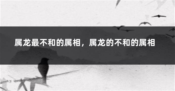 属龙最不和的属相，属龙的不和的属相