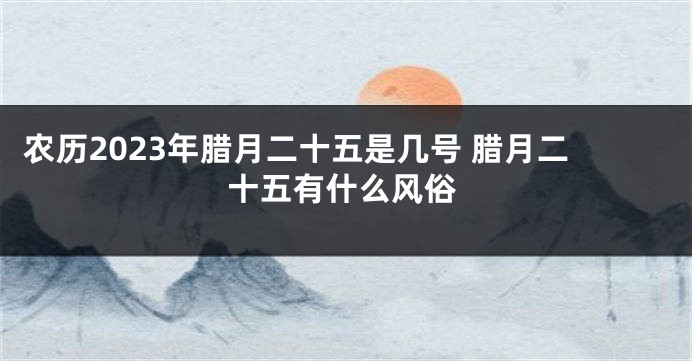 农历2023年腊月二十五是几号 腊月二十五有什么风俗