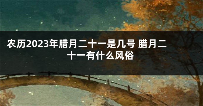 农历2023年腊月二十一是几号 腊月二十一有什么风俗