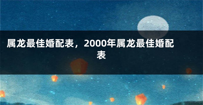 属龙最佳婚配表，2000年属龙最佳婚配表