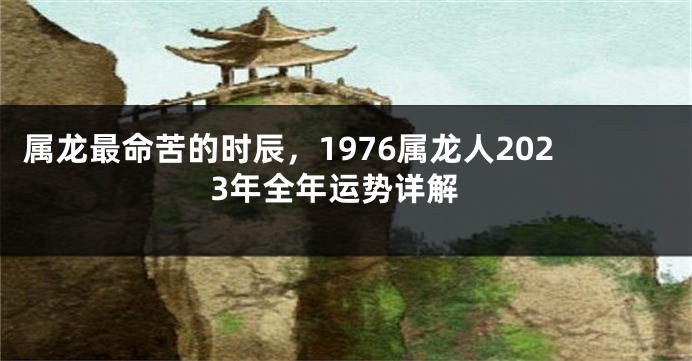 属龙最命苦的时辰，1976属龙人2023年全年运势详解