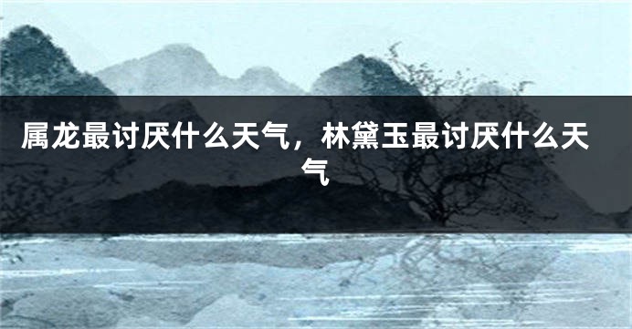 属龙最讨厌什么天气，林黛玉最讨厌什么天气