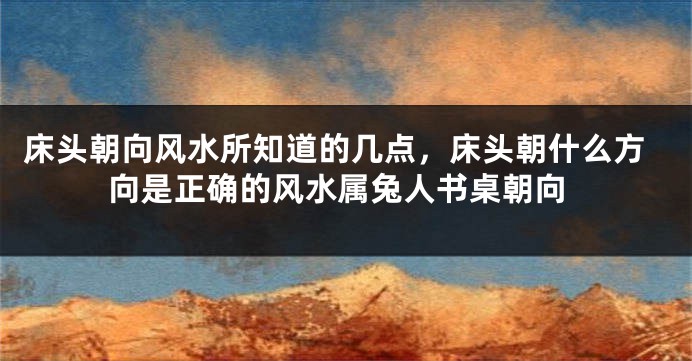 床头朝向风水所知道的几点，床头朝什么方向是正确的风水属兔人书桌朝向