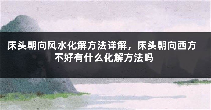 床头朝向风水化解方法详解，床头朝向西方不好有什么化解方法吗