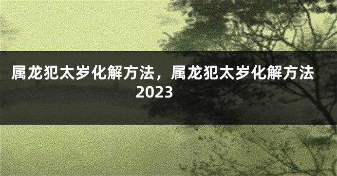 属龙犯太岁化解方法，属龙犯太岁化解方法2023